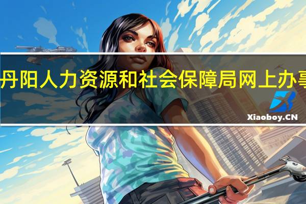 丹阳人力资源和社会保障局网上办事大厅（丹阳人力资源和社会保障局）