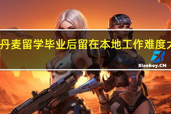丹麦留学毕业后留在本地工作难度大不大