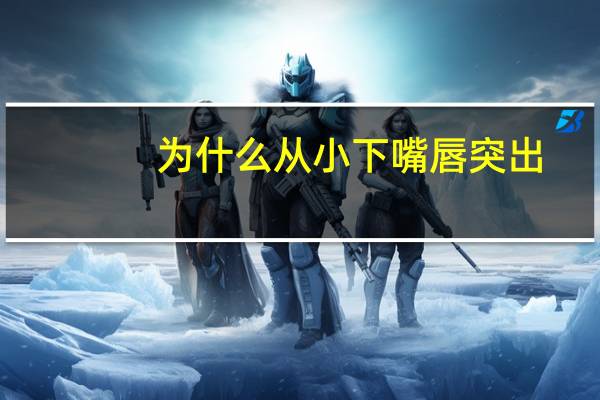 为什么从小下嘴唇突出，下嘴唇和上嘴唇哪个更凸一点