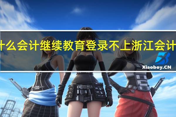 为什么会计继续教育登录不上 浙江会计继续教育