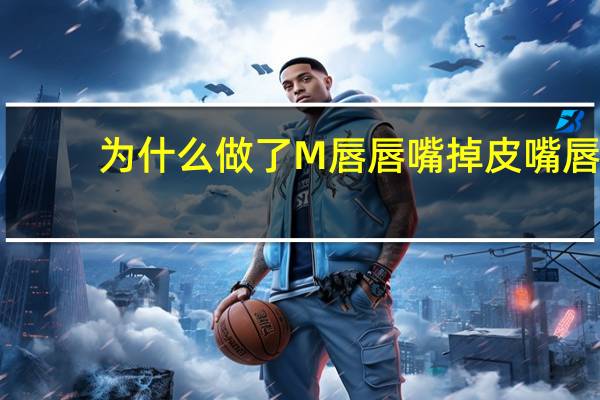 为什么做了M唇唇嘴掉皮 嘴唇儿干的时候，为什么越舔越干