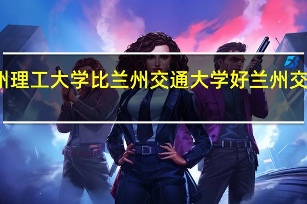 为什么兰州理工大学比兰州交通大学好 兰州交通大学专业排名