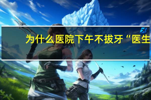 为什么医院下午不拔牙 “医生建议上午拔牙”上热搜，下午真不能拔牙吗