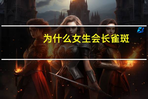 为什么女生会长雀斑(女人脸上为什么长雀斑)