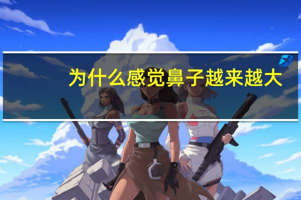 为什么感觉鼻子越来越大,鼻子越来越大怎么回事