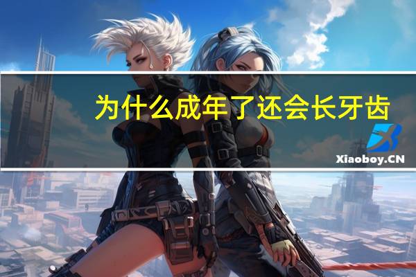 为什么成年了还会长牙齿(成年人的牙齿是否在慢慢地生长)