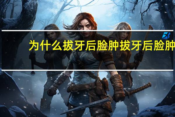 为什么拔牙后脸肿 拔牙后脸肿怎么回事