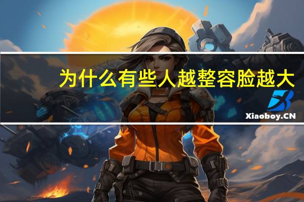 为什么有些人越整容脸越大(为什么年龄越大苹果肌越大)