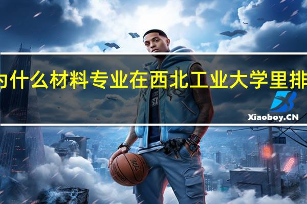 为什么材料专业在西北工业大学里排名靠前