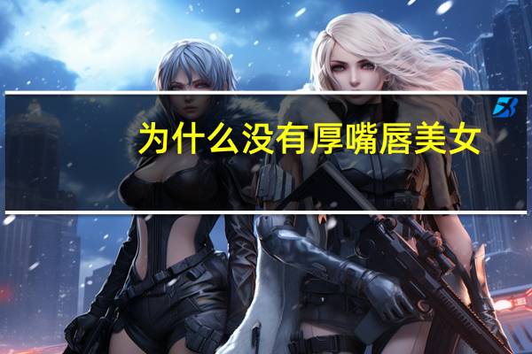 为什么没有厚嘴唇美女(丰满的唇是厚唇吗)