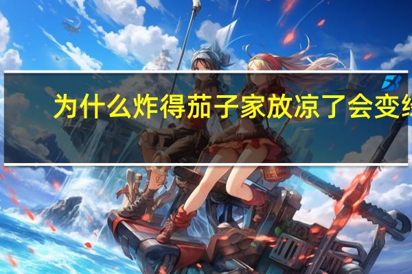 为什么炸得茄子家放凉了会变绿