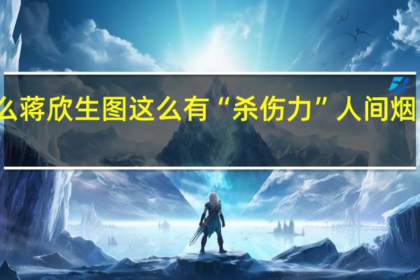 为什么蒋欣生图这么有“杀伤力” 人间烟火气的魅力