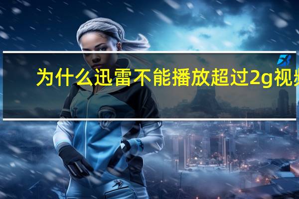 为什么迅雷不能播放超过2g视频（为什么迅雷不能下载）
