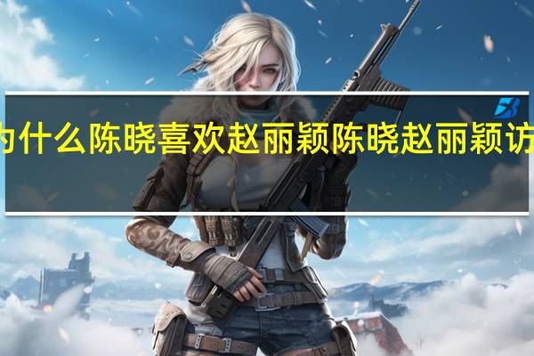 为什么陈晓喜欢赵丽颖 陈晓赵丽颖访谈节目