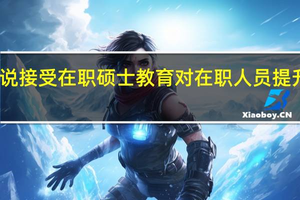 为何说接受在职硕士教育对在职人员提升作用明显