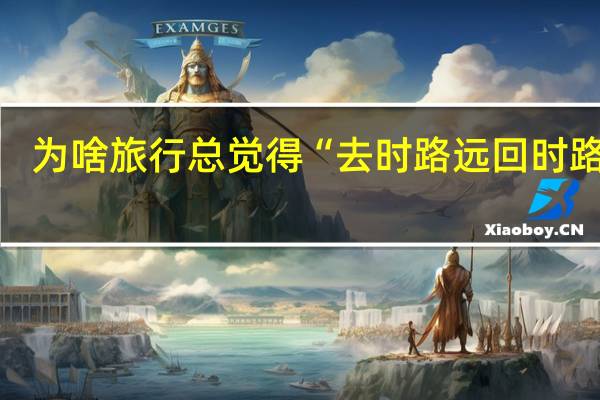 为啥旅行总觉得“去时路远 回时路近”？这可能是个好兆头