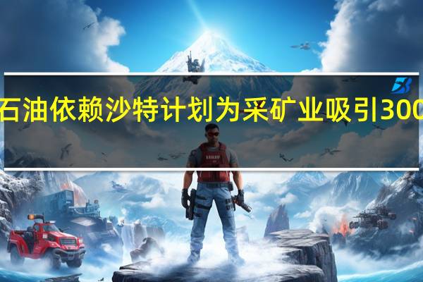 为摆脱石油依赖沙特计划为采矿业吸引3000亿私营投资