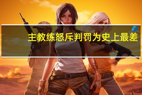 主教练怒斥判罚为史上最差，呼吁更换裁判
