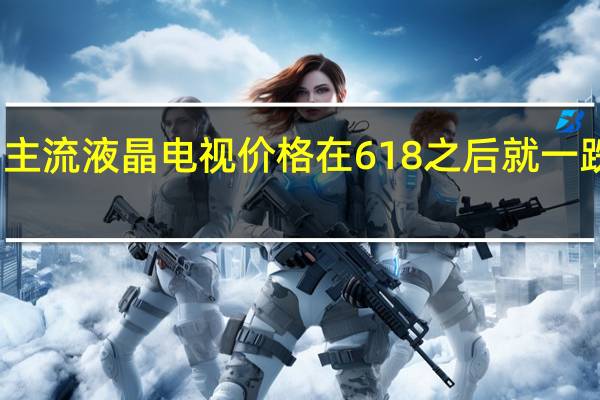 主流液晶电视价格在618之后就一跌再跌
