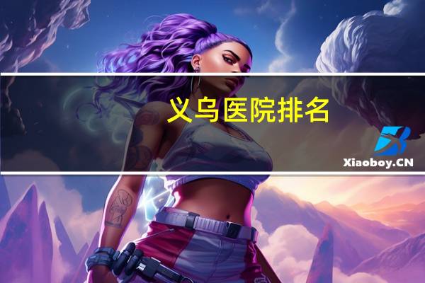 义乌医院排名，义乌哪几家医院待遇好
