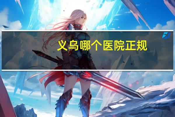 义乌哪个医院正规(浙江义乌市,三甲医院是哪几家)