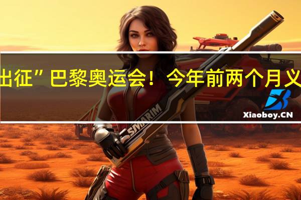 义乌小商品“出征”巴黎奥运会！今年前两个月义乌对法国出口额达5.4亿元 到底什么情况嘞