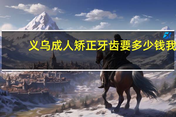 义乌成人矫正牙齿要多少钱 我这牙齿整牙大概需要多少钱