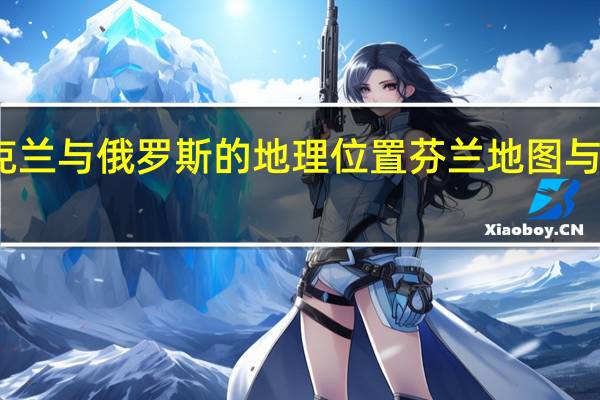 乌克兰与俄罗斯的地理位置 芬兰地图与地理位置