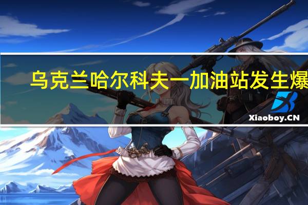 乌克兰哈尔科夫一加油站发生爆炸