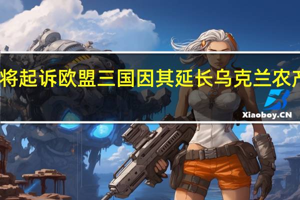 乌克兰将起诉欧盟三国因其延长乌克兰农产品进口禁令