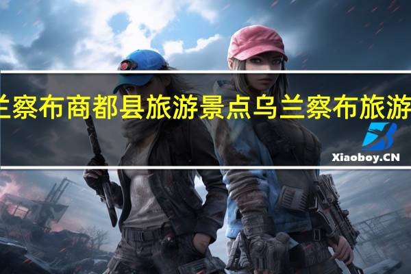 乌兰察布商都县旅游景点 乌兰察布旅游景点大全