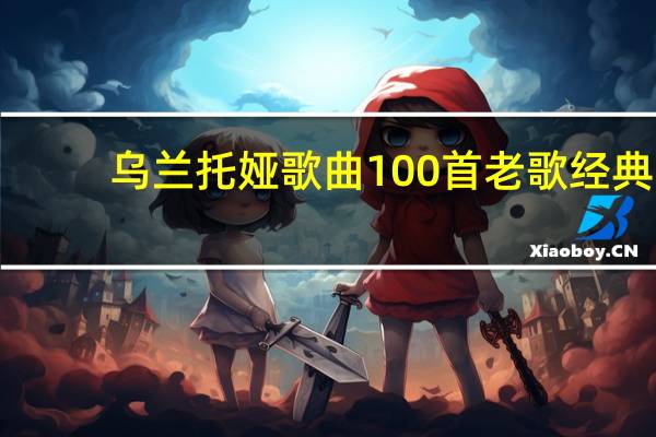 乌兰托娅歌曲100首老歌经典(乌兰托娅歌曲)