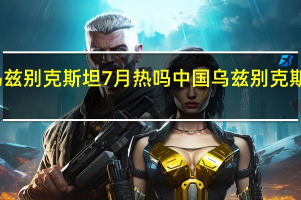 乌兹别克斯坦7月热吗 中国乌兹别克斯坦时差
