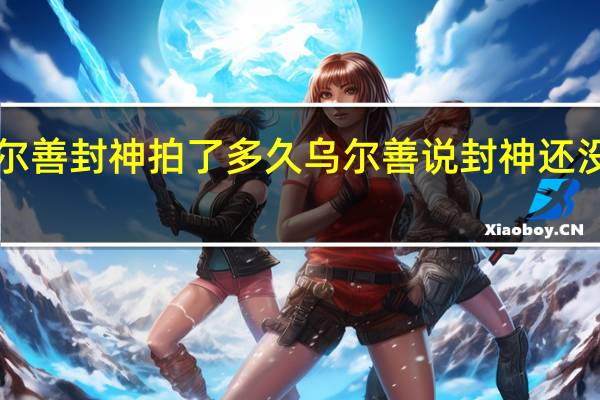 乌尔善封神拍了多久 乌尔善说封神还没走出icu