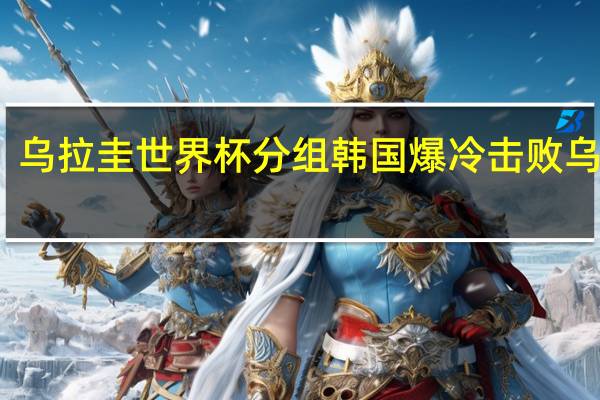 乌拉圭世界杯分组 韩国爆冷击败乌拉圭