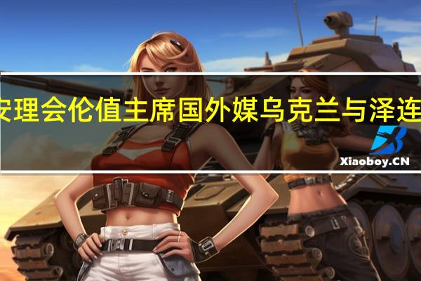乌方不满意担任安理会伦值主席国 外媒乌克兰与泽连斯基讨论召开和平峰会