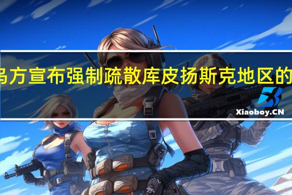 乌方宣布强制疏散库皮扬斯克地区的定居点