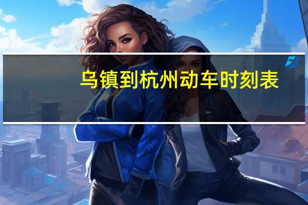 乌镇到杭州动车时刻表（杭州到乌镇高铁时刻表）