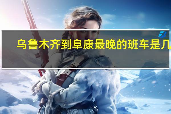 乌鲁木齐到阜康最晚的班车是几点（乌鲁木齐到阜康）