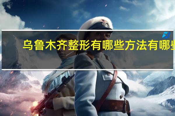 乌鲁木齐整形有哪些方法有哪些(乌鲁木齐哪个地方做双眼皮比较好)