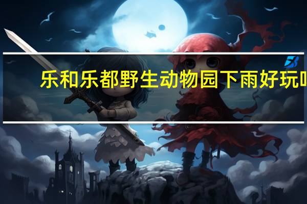 乐和乐都野生动物园下雨好玩吗
