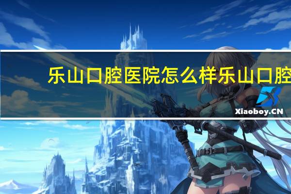 乐山口腔医院怎么样 乐山口腔医院是不是乐山最好的牙科医院啊