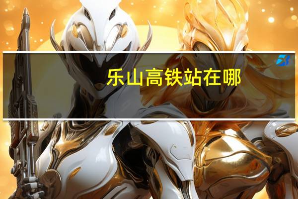乐山高铁站在哪,乐山有几个火车站、高铁站