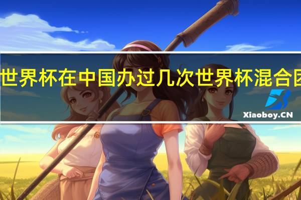 乒乓球世界杯在中国办过几次 世界杯混合团体赛乒乓球