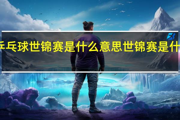 乒乓球世锦赛是什么意思 世锦赛是什么意思