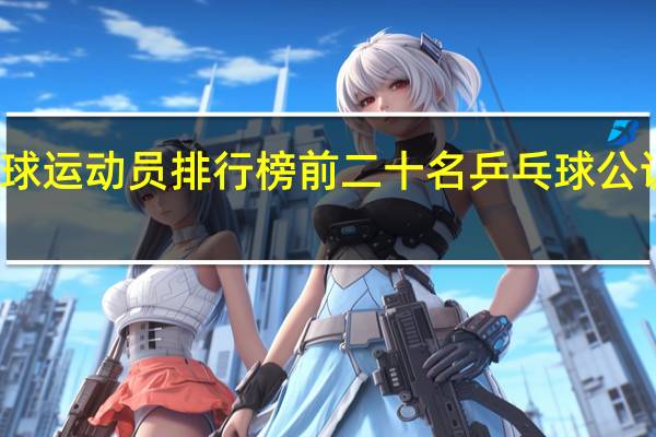 乒乓球运动员排行榜前二十名 乒乓球公认十大巨星