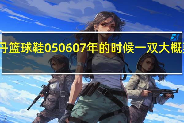 乔丹篮球鞋05 06 07年的时候一双大概要多少钱