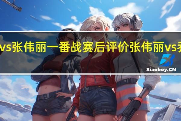 乔安娜vs张伟丽一番战赛后评价 张伟丽vs乔安娜二番战