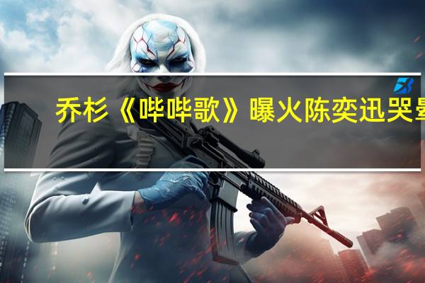 乔杉《哔哔歌》曝火陈奕迅哭晕,乔杉《哔哔歌》完整版视频