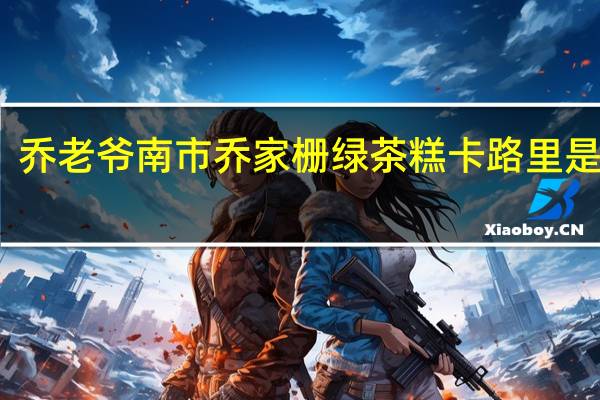 乔老爷南市乔家栅绿茶糕卡路里是多少